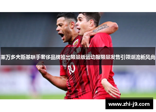 莱万多夫斯基联手奢侈品牌推出限量版运动服限量发售引领潮流新风尚