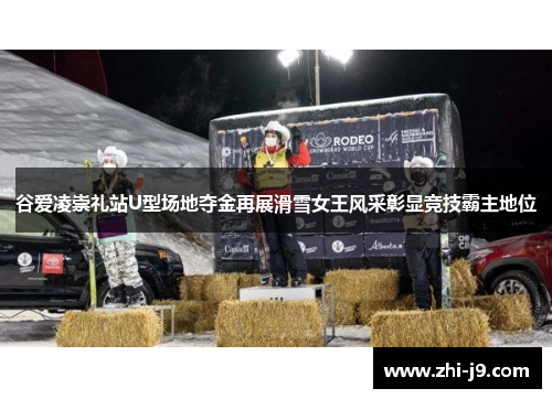 谷爱凌崇礼站U型场地夺金再展滑雪女王风采彰显竞技霸主地位