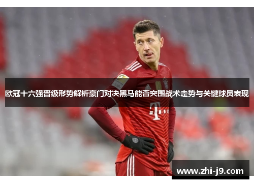 欧冠十六强晋级形势解析豪门对决黑马能否突围战术走势与关键球员表现 欧冠十六强晋级形势解析豪门对决黑马能否突围战术走势与关键球员表现