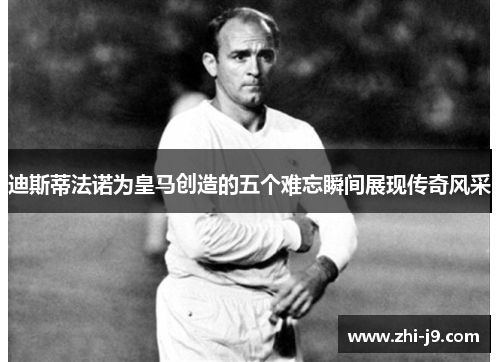 迪斯蒂法诺为皇马创造的五个难忘瞬间展现传奇风采