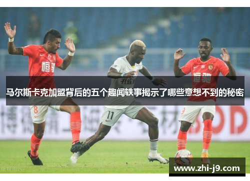 马尔斯卡克加盟背后的五个趣闻轶事揭示了哪些意想不到的秘密