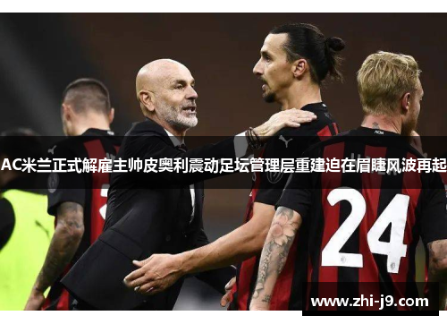 AC米兰正式解雇主帅皮奥利震动足坛管理层重建迫在眉睫风波再起