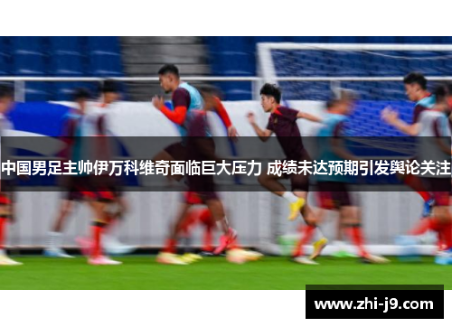 中国男足主帅伊万科维奇面临巨大压力 成绩未达预期引发舆论关注