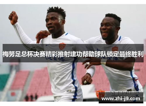 梅努足总杯决赛精彩推射建功帮助球队锁定最终胜利