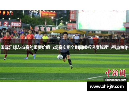 国际足球友谊赛的重要价值与观赛实用全指南解析深度解读与看点策略