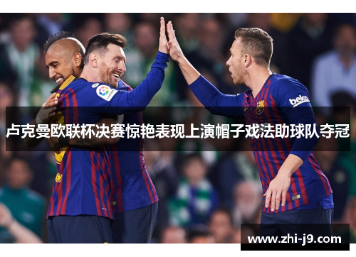 卢克曼欧联杯决赛惊艳表现上演帽子戏法助球队夺冠 卢克曼欧联杯决赛惊艳表现上演帽子戏法助球队夺冠