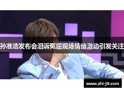 孙准浩发布会泪诉冤屈现场情绪激动引发关注
